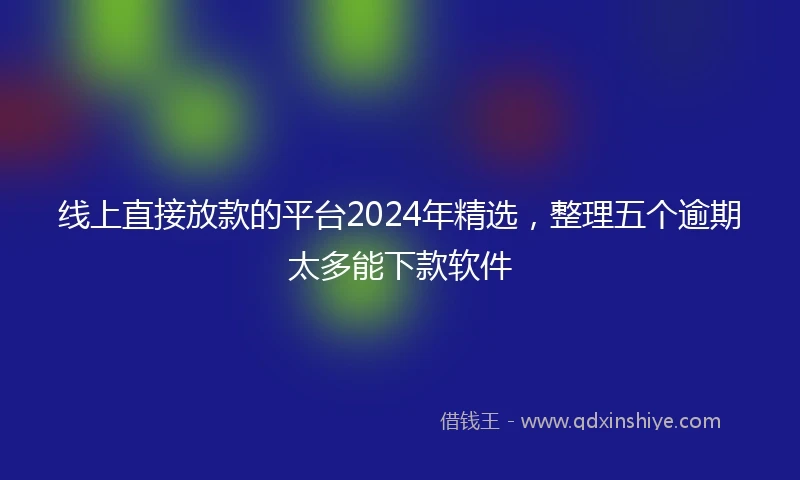 线上直接放款的平台2024年精选，整理五个逾期太多能下款软件