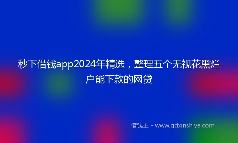 秒下借钱app2024年精选，整理五个无视花黑烂户能下款的网贷