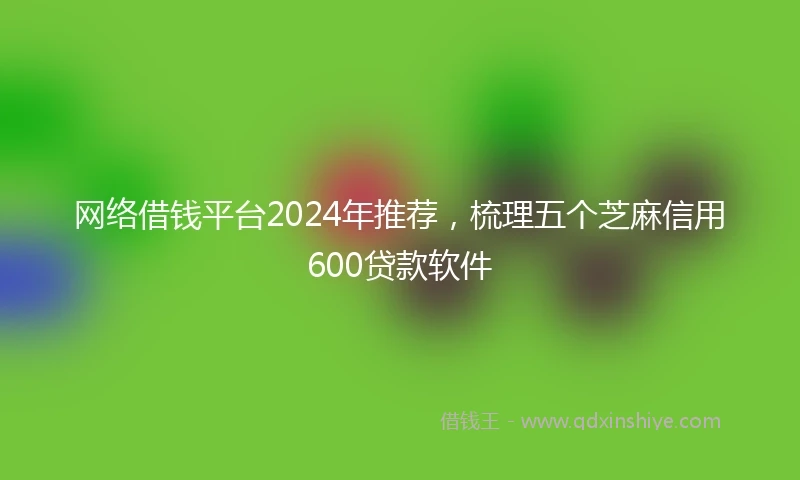 网络借钱平台2024年推荐，梳理五个芝麻信用600贷款软件
