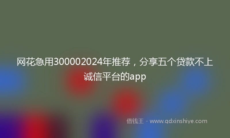 网花急用300002024年推荐，分享五个贷款不上诚信平台的app