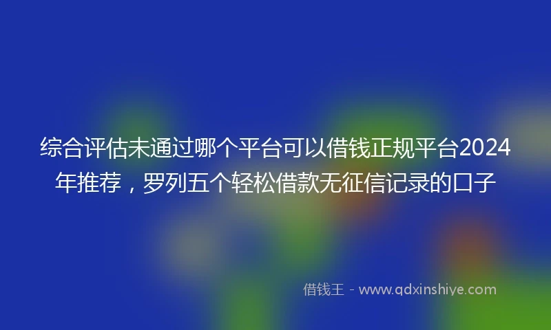 综合评估未通过哪个平台可以借钱正规平台2024年推荐，罗列五个轻松借款无征信记录的口子