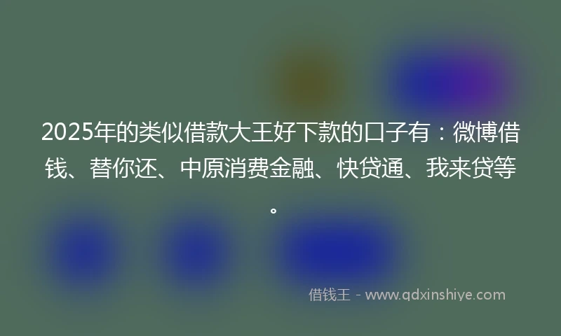 2025年的类似借款大王好下款的口子有：微博借钱、替你还、中原消费金融、快贷通、我来贷等。
