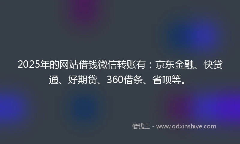 2025年的网站借钱微信转账有：京东金融、快贷通、好期贷、360借条、省呗等。