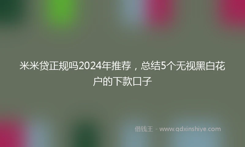 米米贷正规吗2024年推荐，总结5个无视黑白花户的下款口子