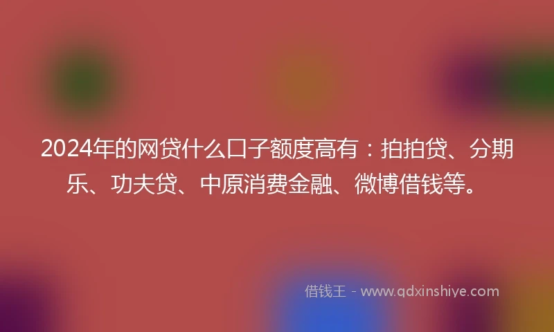 2024年的网贷什么口子额度高有：拍拍贷、分期乐、功夫贷、中原消费金融、微博借钱等。