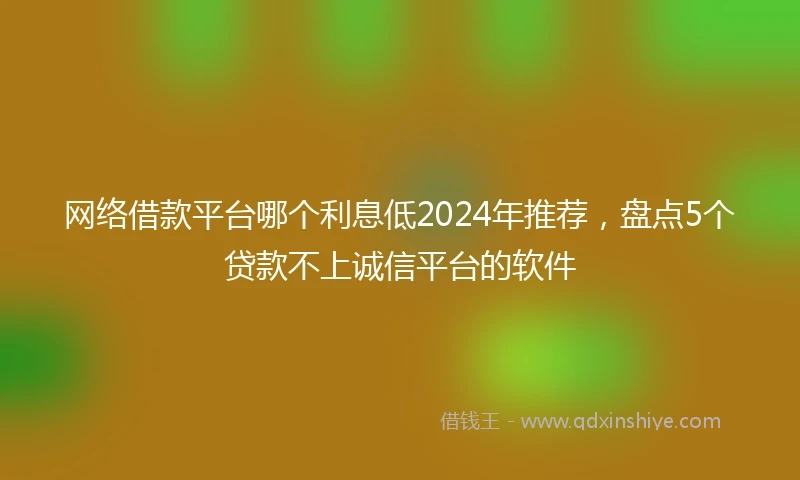网络借款平台哪个利息低2024年推荐，盘点5个贷款不上诚信平台的软件