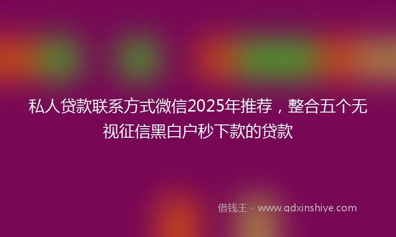 私人贷款联系方式微信2025年推荐，整合五个无视征信黑白户秒下款的贷款