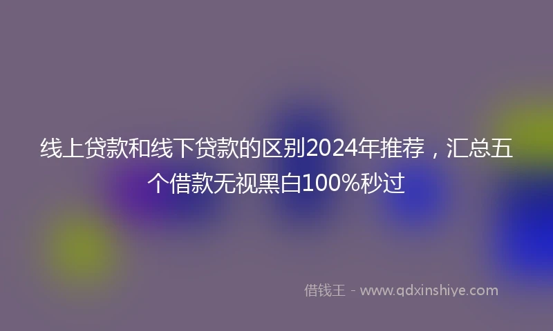 线上贷款和线下贷款的区别2024年推荐，汇总五个借款无视黑白100%秒过