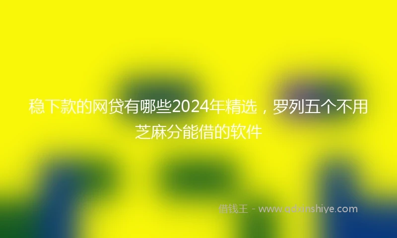 稳下款的网贷有哪些2024年精选，罗列五个不用芝麻分能借的软件