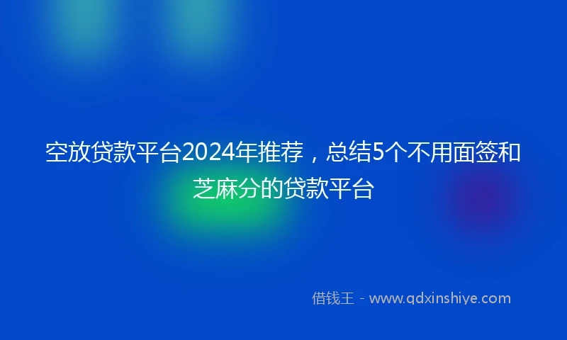 空放贷款平台2024年推荐，总结5个不用面签和芝麻分的贷款平台