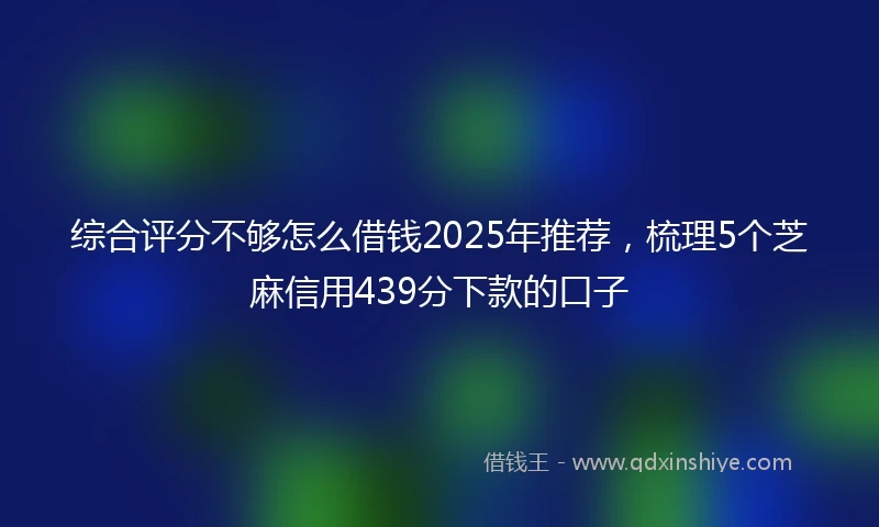 综合评分不够怎么借钱2025年推荐，梳理5个芝麻信用439分下款的口子