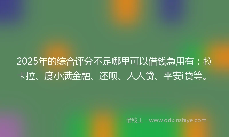 2025年的综合评分不足哪里可以借钱急用有：拉卡拉、度小满金融、还呗、人人贷、平安i贷等。