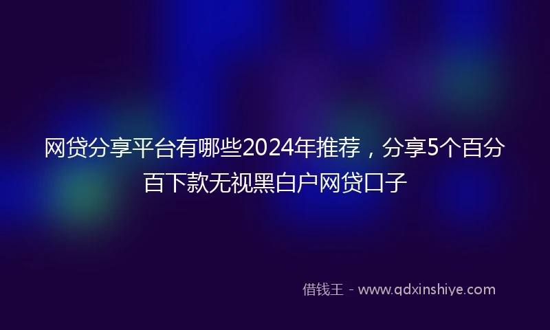 网贷分享平台有哪些2024年推荐，分享5个百分百下款无视黑白户网贷口子