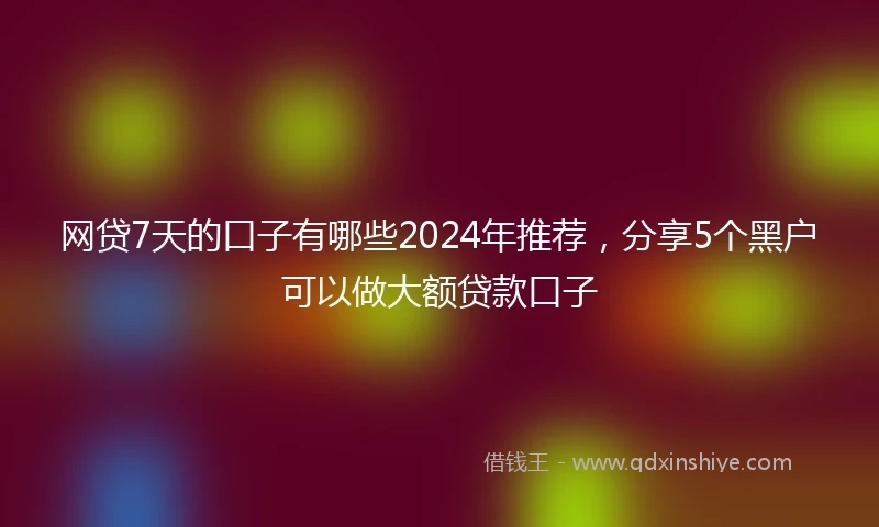 网贷7天的口子有哪些2024年推荐，分享5个黑户可以做大额贷款口子