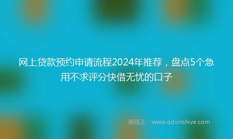 网上贷款预约申请流程2024年推荐，盘点5个急用不求评分快借无忧的口子