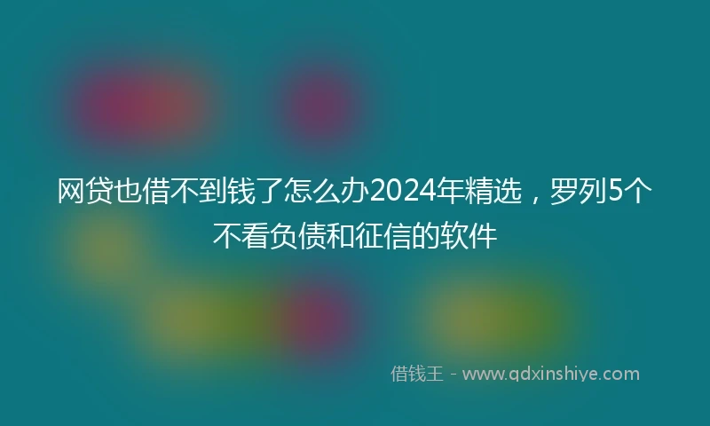 网贷也借不到钱了怎么办2024年精选,罗列5个不看负债和征信的软件