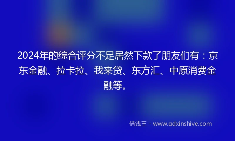 2024年的综合评分不足居然下款了朋友们有：京东金融、拉卡拉、我来贷、东方汇、中原消费金融等。