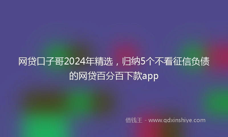 网贷口子哥2024年精选，归纳5个不看征信负债的网贷百分百下款app