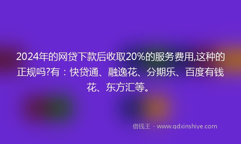 2024年的网贷下款后收取20%的服务费用,这种的正规吗?有：快贷通、融逸花、分期乐、百度有钱花、东方汇等。