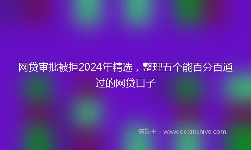 网贷审批被拒2024年精选，整理五个能百分百通过的网贷口子