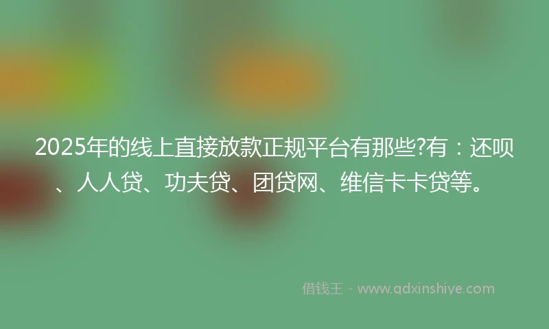 2025年的线上直接放款正规平台有那些?有：还呗、人人贷、功夫贷、团贷网、维信卡卡贷等。
