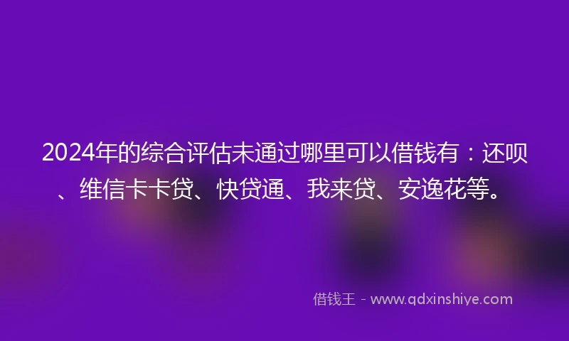 2024年的综合评估未通过哪里可以借钱有：还呗、维信卡卡贷、快贷通、我来贷、安逸花等。