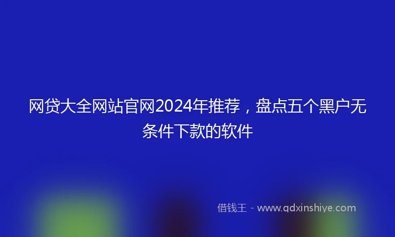 网贷大全网站官网2024年推荐，盘点五个黑户无条件下款的软件