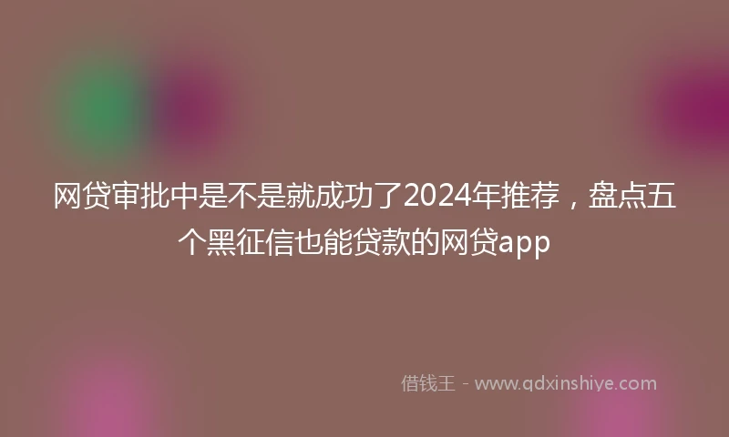 网贷审批中是不是就成功了2024年推荐，盘点五个黑征信也能贷款的网贷app