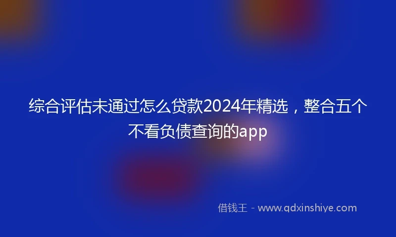 综合评估未通过怎么贷款2024年精选，整合五个不看负债查询的app