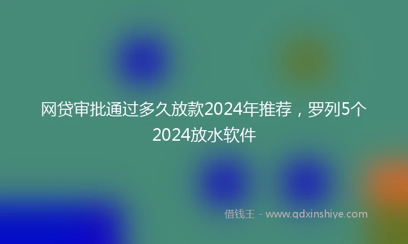网贷审批通过多久放款2024年推荐，罗列5个2024放水软件