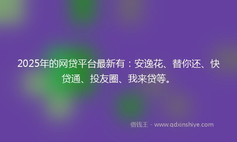 2025年的网贷平台最新有：安逸花、替你还、快贷通、投友圈、我来贷等。
