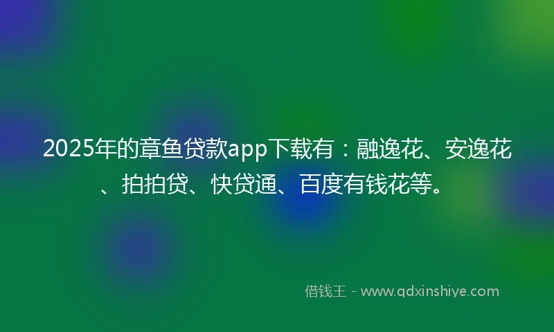 2025年的章鱼贷款app下载有：融逸花、安逸花、拍拍贷、快贷通、百度有钱花等。