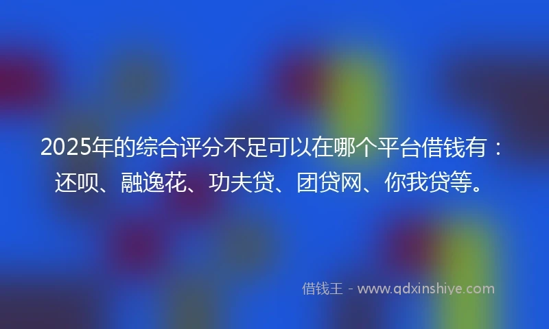 2025年的综合评分不足可以在哪个平台借钱有：还呗、融逸花、功夫贷、团贷网、你我贷等。