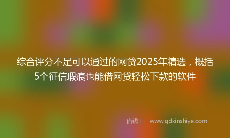 综合评分不足可以通过的网贷2025年精选，概括5个征信瑕疵也能借网贷轻松下款的软件