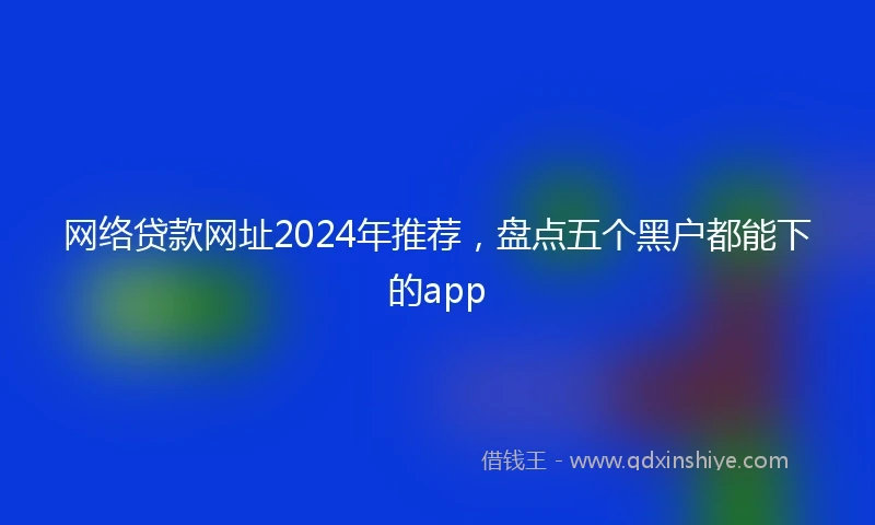 网络贷款网址2024年推荐，盘点五个黑户都能下的app