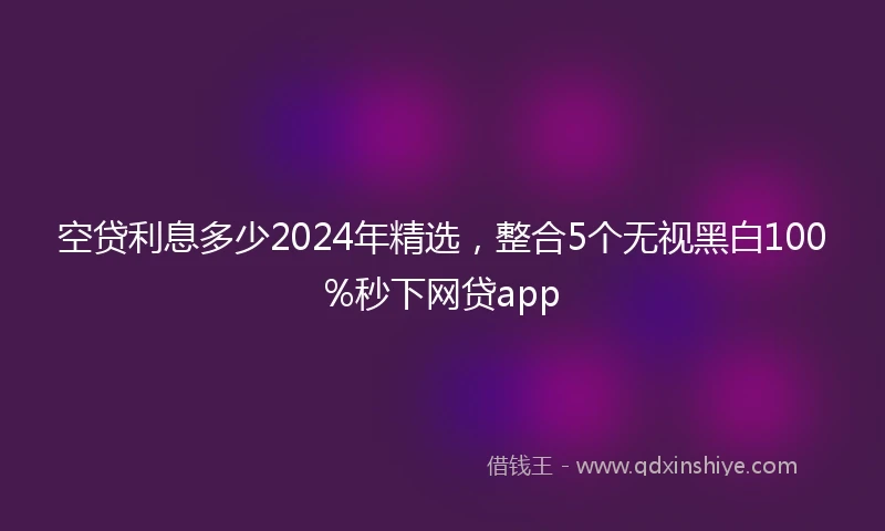 空贷利息多少2024年精选，整合5个无视黑白100%秒下网贷app
