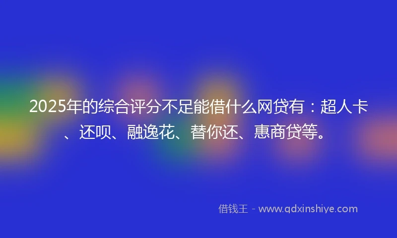 2025年的综合评分不足能借什么网贷有：超人卡、还呗、融逸花、替你还、惠商贷等。