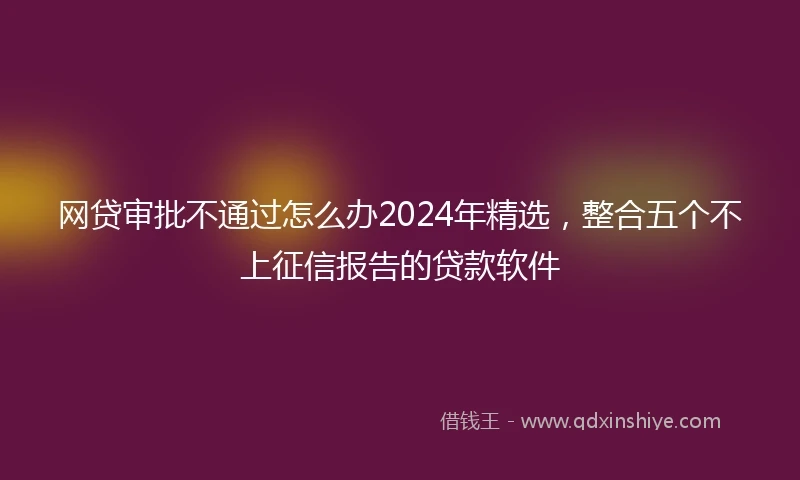 网贷审批不通过怎么办2024年精选，整合五个不上征信报告的贷款软件