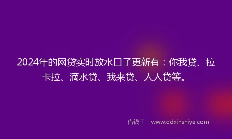 2024年的网贷实时放水口子更新有：你我贷、拉卡拉、滴水贷、我来贷、人人贷等。
