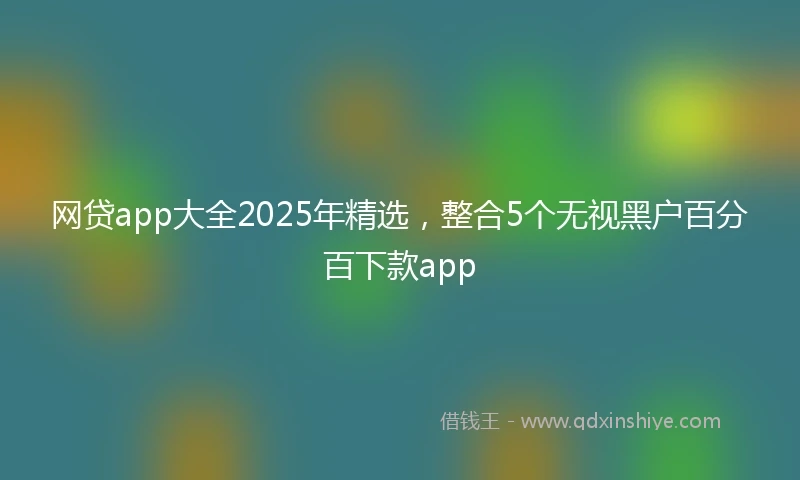 网贷app大全2025年精选,整合5个无视黑户百分百下款app