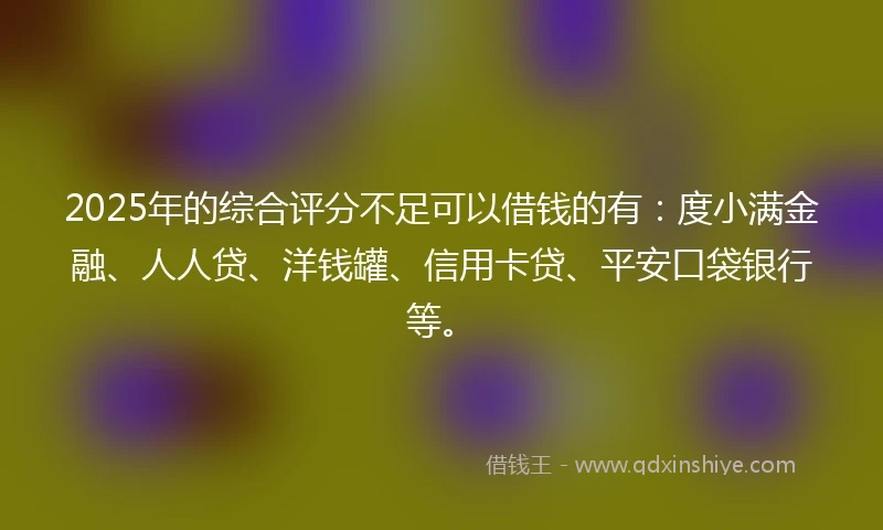 2025年的综合评分不足可以借钱的有：度小满金融、人人贷、洋钱罐、信用卡贷、平安口袋银行等。