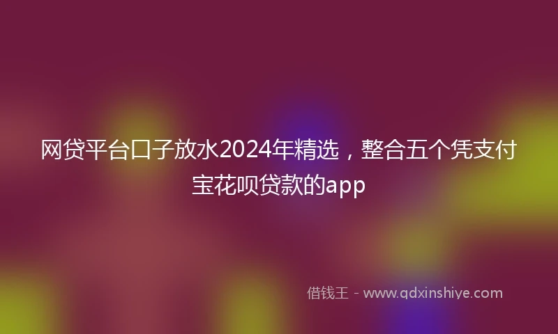 网贷平台口子放水2024年精选，整合五个凭支付宝花呗贷款的app