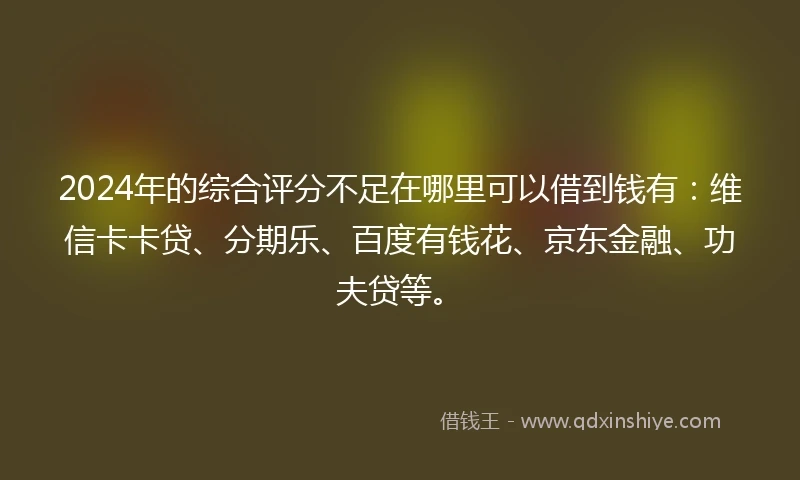2024年的综合评分不足在哪里可以借到钱有：维信卡卡贷、分期乐、百度有钱花、京东金融、功夫贷等。