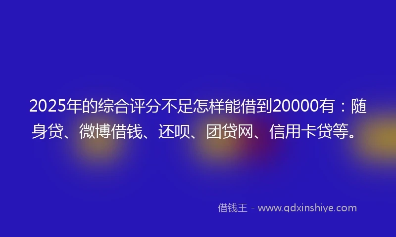2025年的综合评分不足怎样能借到20000有：随身贷、微博借钱、还呗、团贷网、信用卡贷等。
