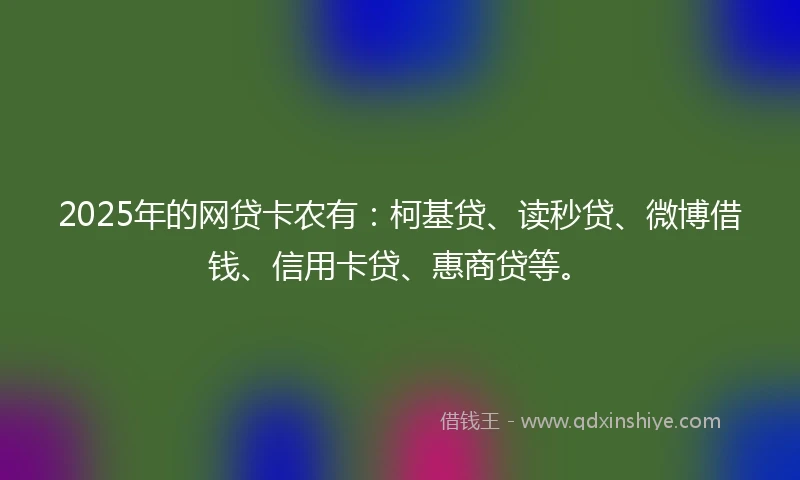 2025年的网贷卡农有：柯基贷、读秒贷、微博借钱、信用卡贷、惠商贷等。