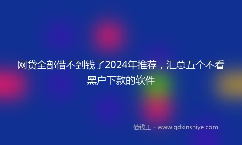 网贷全部借不到钱了2024年推荐，汇总五个不看黑户下款的软件