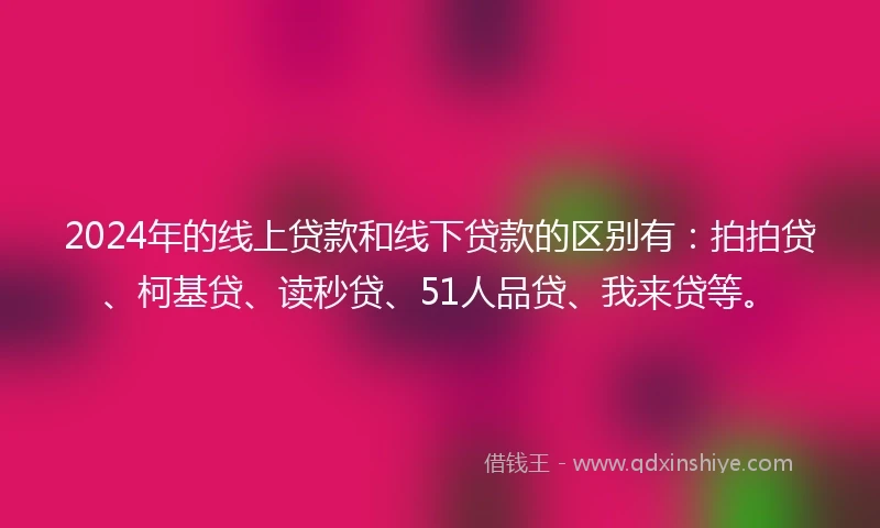 2024年的线上贷款和线下贷款的区别有：拍拍贷、柯基贷、读秒贷、51人品贷、我来贷等。
