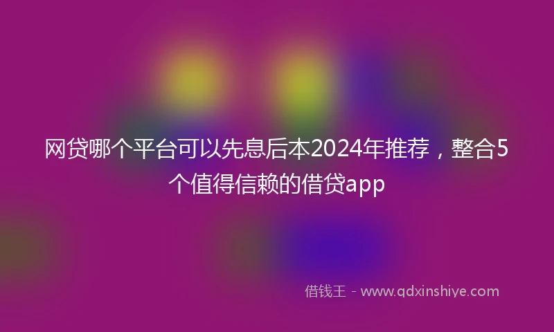 网贷哪个平台可以先息后本2024年推荐，整合5个值得信赖的借贷app