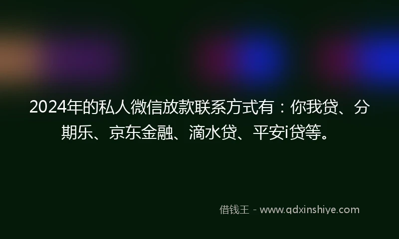 2024年的私人微信放款联系方式有：你我贷、分期乐、京东金融、滴水贷、平安i贷等。