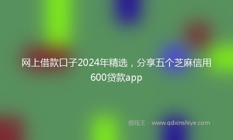 网上借款口子2024年精选，分享五个芝麻信用600贷款app